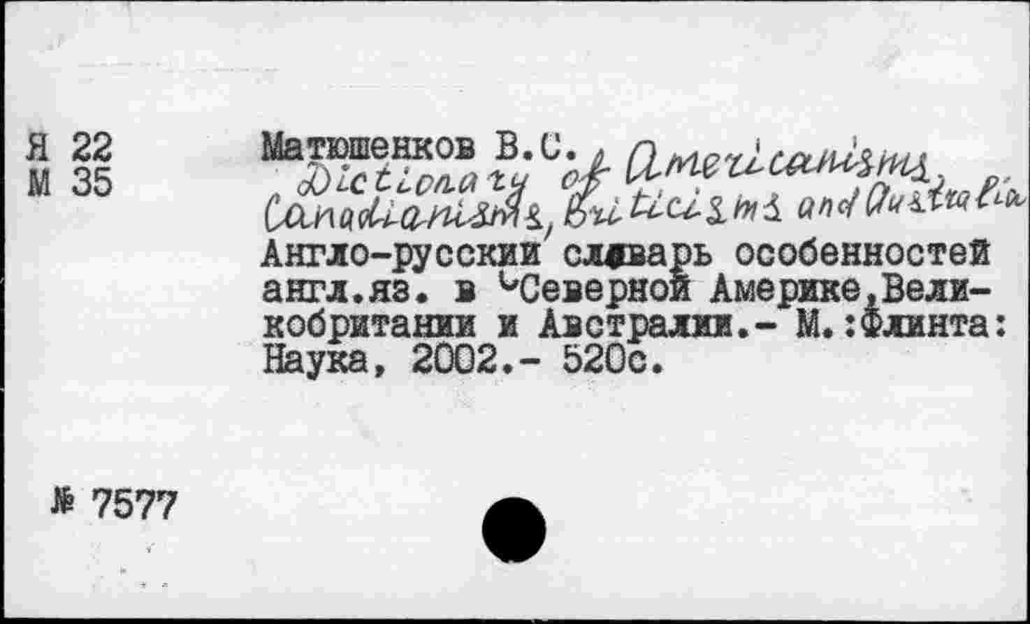 ﻿Я 22
М 35
Матюшенков В»и« л г)ьма '3)1сС1,ол.аъч /А
Англо-русский словарь особенностей англ.яз. в ^Северной Америке,Великобритании и Австралии.- М.:Флинта: Наука, 2002.- 520с.
» 7577